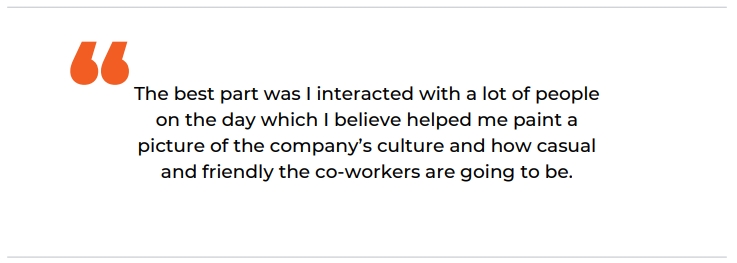 "The best part was I interacted with a lot of people on the day which I believe helped me paint a picture of the company's culture and how casual and friendly the co-workers are going to be."